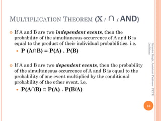 MULTIPLICATION THEOREM (X / ∩/ AND)
 If A and B are two independent events, then the
probability of the simultaneous occurrence of A and B is
equal to the product of their individual probabilities. i.e.
 P (A∩B) = P(A) . P(B)
 If A and B are two dependent events, then the probability
of the simultaneous occurrence of A and B is equal to the
probability of one event multiplied by the conditional
probability of the other event. i.e.
 P(A∩B) = P(A) . P(B/A)
16
BirinderSingh,AssistantProfessor,PCTE
Ludhiana
 