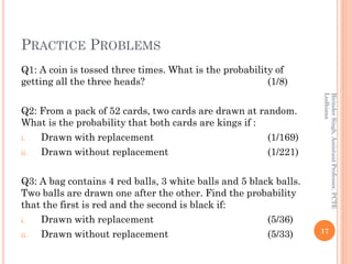 PRACTICE PROBLEMS
Q1: A coin is tossed three times. What is the probability of
getting all the three heads? (1/8)
Q2: From a pack of 52 cards, two cards are drawn at random.
What is the probability that both cards are kings if :
i. Drawn with replacement (1/169)
ii. Drawn without replacement (1/221)
Q3: A bag contains 4 red balls, 3 white balls and 5 black balls.
Two balls are drawn one after the other. Find the probability
that the first is red and the second is black if:
i. Drawn with replacement (5/36)
ii. Drawn without replacement (5/33) 17
BirinderSingh,AssistantProfessor,PCTE
Ludhiana
 
