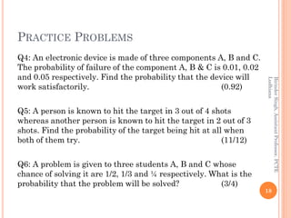 PRACTICE PROBLEMS
Q4: An electronic device is made of three components A, B and C.
The probability of failure of the component A, B & C is 0.01, 0.02
and 0.05 respectively. Find the probability that the device will
work satisfactorily. (0.92)
Q5: A person is known to hit the target in 3 out of 4 shots
whereas another person is known to hit the target in 2 out of 3
shots. Find the probability of the target being hit at all when
both of them try. (11/12)
Q6: A problem is given to three students A, B and C whose
chance of solving it are 1/2, 1/3 and ¼ respectively. What is the
probability that the problem will be solved? (3/4)
18
BirinderSingh,AssistantProfessor,PCTE
Ludhiana
 