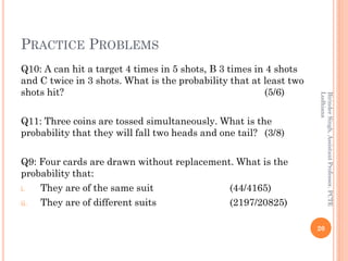 PRACTICE PROBLEMS
Q10: A can hit a target 4 times in 5 shots, B 3 times in 4 shots
and C twice in 3 shots. What is the probability that at least two
shots hit? (5/6)
Q11: Three coins are tossed simultaneously. What is the
probability that they will fall two heads and one tail? (3/8)
Q9: Four cards are drawn without replacement. What is the
probability that:
i. They are of the same suit (44/4165)
ii. They are of different suits (2197/20825)
20
BirinderSingh,AssistantProfessor,PCTE
Ludhiana
 