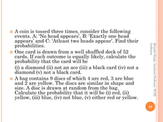 A coin is tossed three times, consider the following
events. A: ‘No head appears’, B: ‘Exactly one head
appears’ and C: ‘Atleast two heads appear’. Find their
probabilities.
 One card is drawn from a well shuffled deck of 52
cards. If each outcome is equally likely, calculate the
probability that the card will be
(i) a diamond (ii) not an ace (iii) a black card (iv) not a
diamond (v) not a black card.
 A bag contains 9 discs of which 4 are red, 3 are blue
and 2 are yellow. The discs are similar in shape and
size. A disc is drawn at random from the bag.
Calculate the probability that it will be (i) red, (ii)
yellow, (iii) blue, (iv) not blue, (v) either red or yellow.
22
BirinderSingh,AssistantProfessor,PCTE
Ludhiana
 