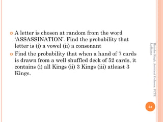  A letter is chosen at random from the word
‘ASSASSINATION’. Find the probability that
letter is (i) a vowel (ii) a consonant
 Find the probability that when a hand of 7 cards
is drawn from a well shuffled deck of 52 cards, it
contains (i) all Kings (ii) 3 Kings (iii) atleast 3
Kings.
24
BirinderSingh,AssistantProfessor,PCTE
Ludhiana
 