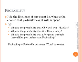 PROBABILITY
 It is the likeliness of any event i.e. what is the
chance that particular event will happen?
 Eg:
 What is the probability that CSK will win IPL 2018?
 What is the probability that it will rain today?
 What is the probability that after going through
these slides you understand Probability?
Probability = Favorable outcomes / Total outcomes
7
BirinderSingh,AssistantProfessor,PCTE
Ludhiana
 