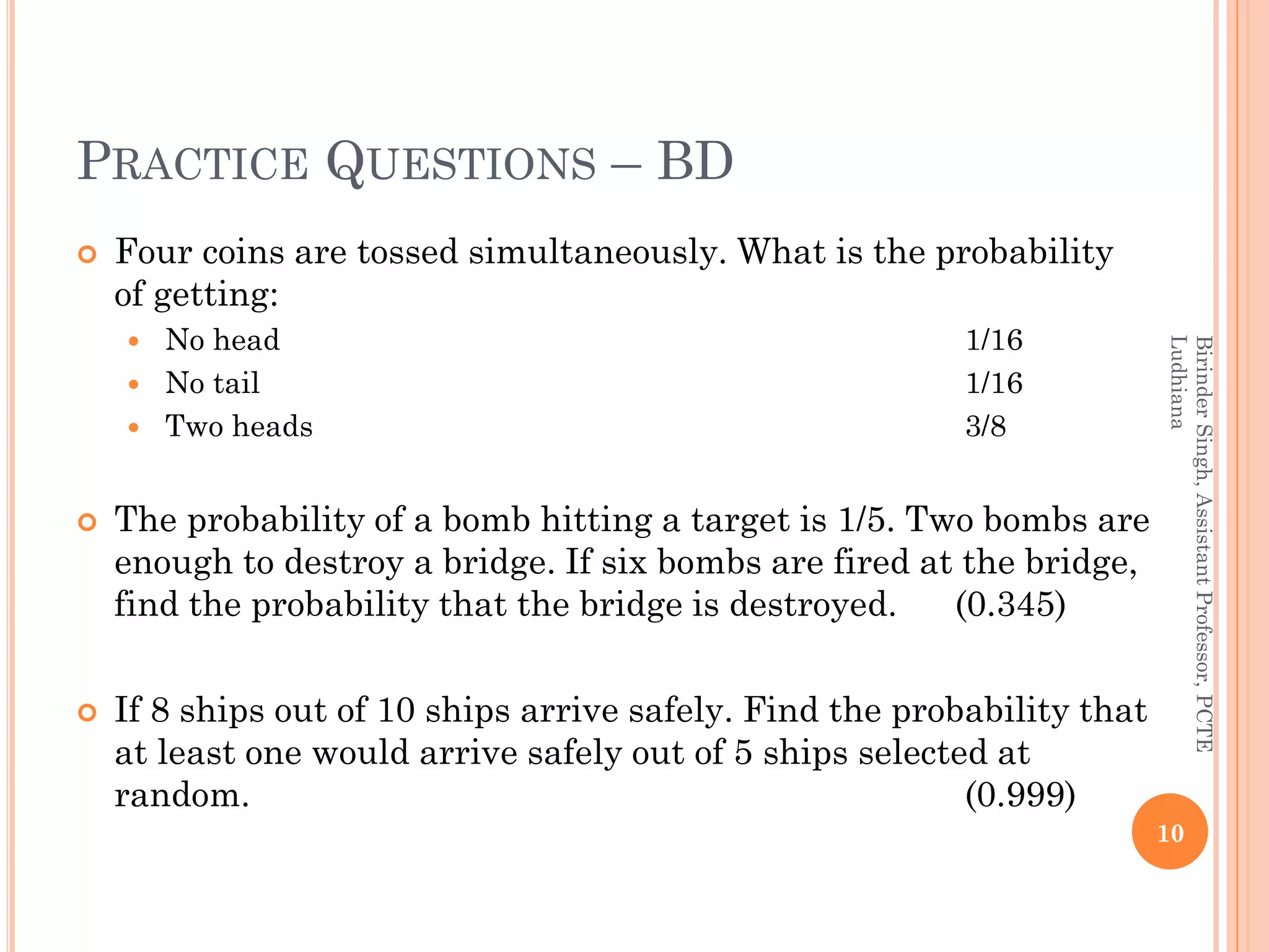 PRACTICE QUESTIONS – BD
 Four coins are tossed simultaneously. What is the probability
of getting:
 No head 1/16
 No tail 1/16
 Two heads 3/8
 The probability of a bomb hitting a target is 1/5. Two bombs are
enough to destroy a bridge. If six bombs are fired at the bridge,
find the probability that the bridge is destroyed. (0.345)
 If 8 ships out of 10 ships arrive safely. Find the probability that
at least one would arrive safely out of 5 ships selected at
random. (0.999)
10
BirinderSingh,AssistantProfessor,PCTE
Ludhiana
 