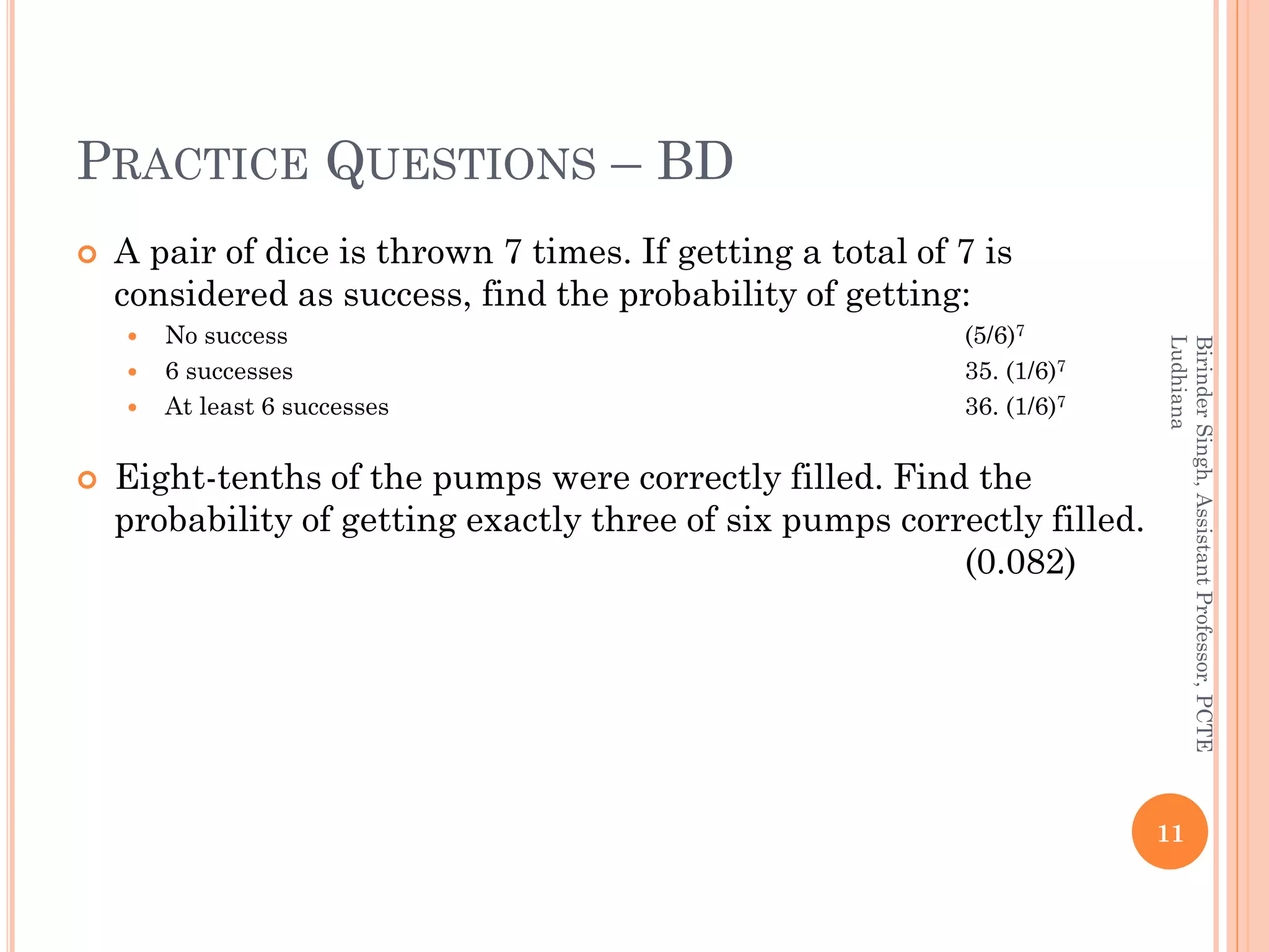 PRACTICE QUESTIONS – BD
 A pair of dice is thrown 7 times. If getting a total of 7 is
considered as success, find the probability of getting:
 No success (5/6)7
 6 successes 35. (1/6)7
 At least 6 successes 36. (1/6)7
 Eight-tenths of the pumps were correctly filled. Find the
probability of getting exactly three of six pumps correctly filled.
(0.082)
11
BirinderSingh,AssistantProfessor,PCTE
Ludhiana
 