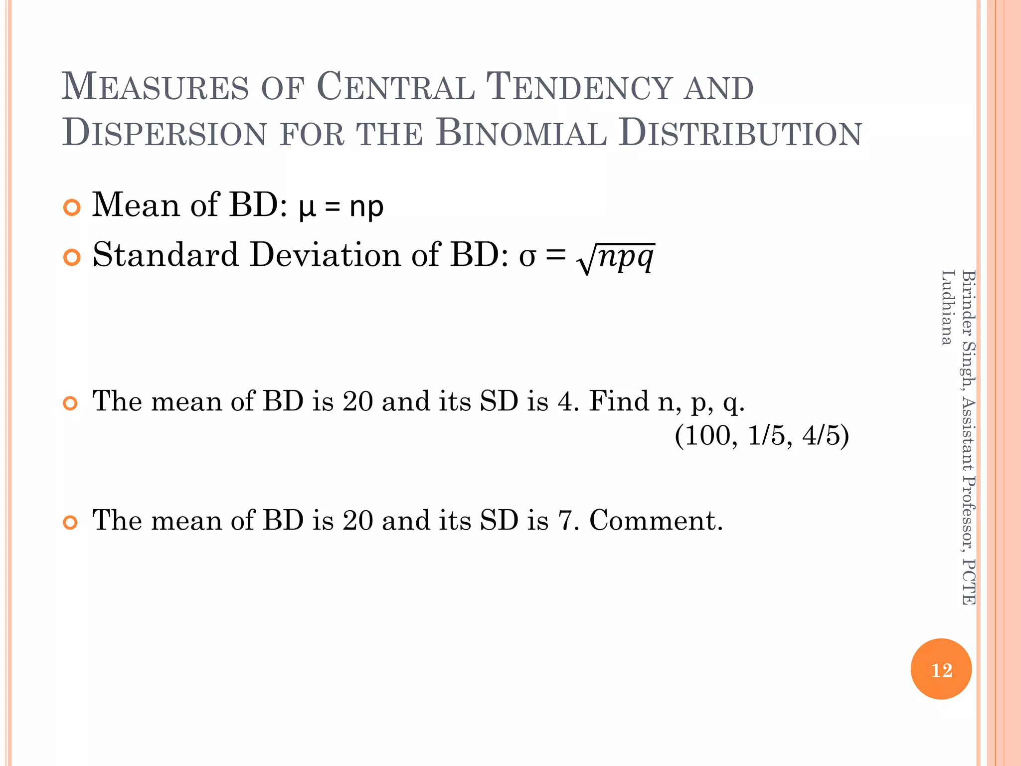 MEASURES OF CENTRAL TENDENCY AND
DISPERSION FOR THE BINOMIAL DISTRIBUTION
 Mean of BD: µ = np
 Standard Deviation of BD: σ = 𝑛𝑝𝑞
 The mean of BD is 20 and its SD is 4. Find n, p, q.
(100, 1/5, 4/5)
 The mean of BD is 20 and its SD is 7. Comment.
12
BirinderSingh,AssistantProfessor,PCTE
Ludhiana
 