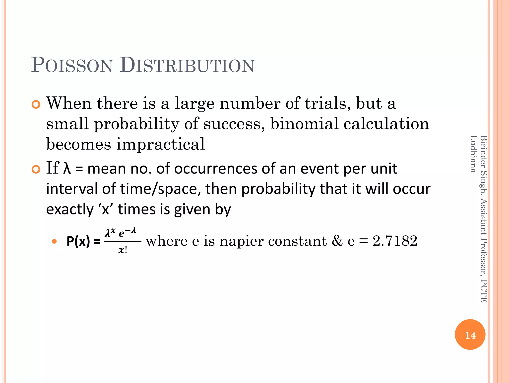 POISSON DISTRIBUTION
 When there is a large number of trials, but a
small probability of success, binomial calculation
becomes impractical
 If λ = mean no. of occurrences of an event per unit
interval of time/space, then probability that it will occur
exactly ‘x’ times is given by
 P(x) =
𝝀 𝒙 𝒆−𝝀
𝒙!
where e is napier constant & e = 2.7182
14
BirinderSingh,AssistantProfessor,PCTE
Ludhiana
 