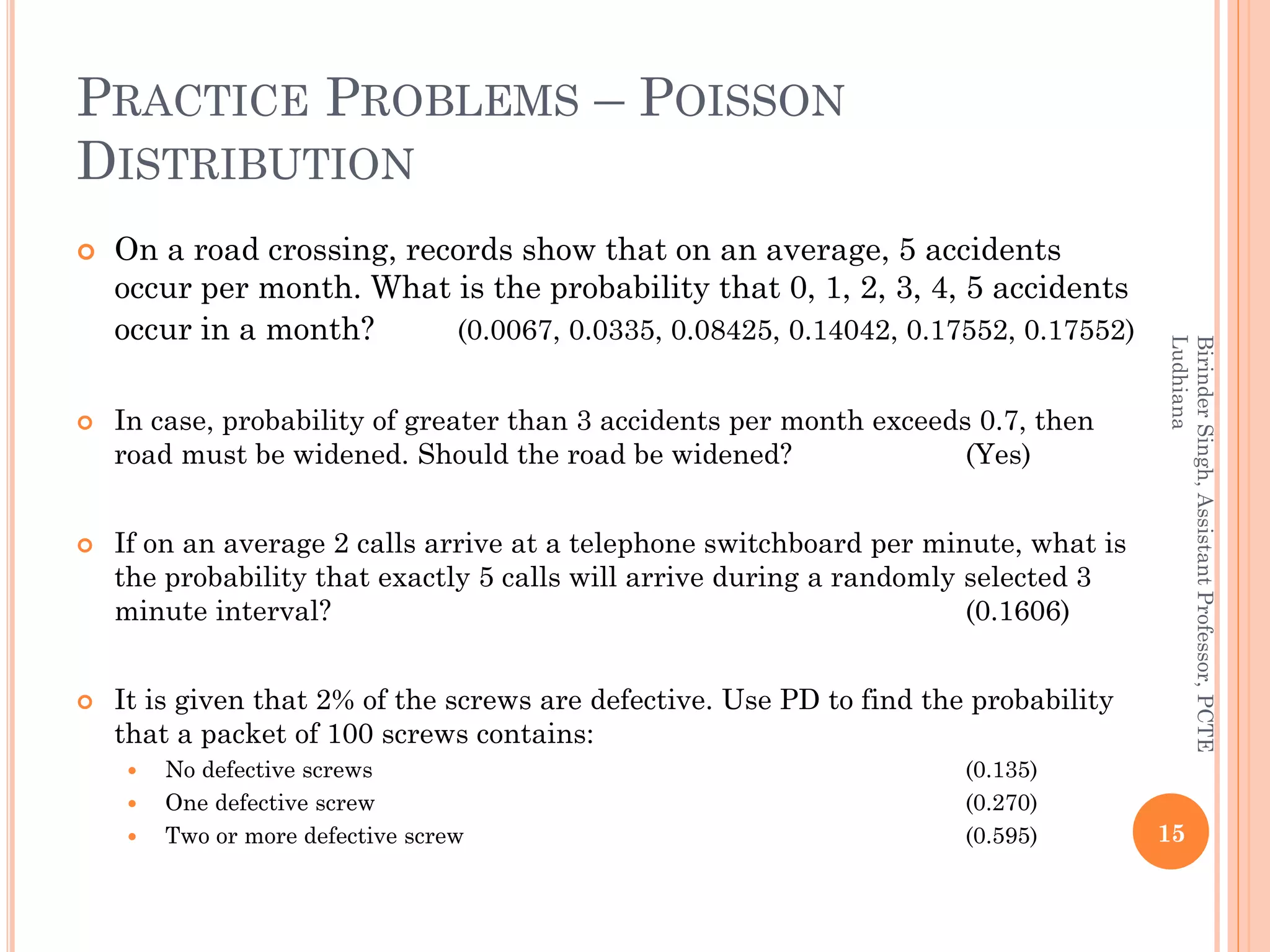 PRACTICE PROBLEMS – POISSON
DISTRIBUTION
 On a road crossing, records show that on an average, 5 accidents
occur per month. What is the probability that 0, 1, 2, 3, 4, 5 accidents
occur in a month? (0.0067, 0.0335, 0.08425, 0.14042, 0.17552, 0.17552)
 In case, probability of greater than 3 accidents per month exceeds 0.7, then
road must be widened. Should the road be widened? (Yes)
 If on an average 2 calls arrive at a telephone switchboard per minute, what is
the probability that exactly 5 calls will arrive during a randomly selected 3
minute interval? (0.1606)
 It is given that 2% of the screws are defective. Use PD to find the probability
that a packet of 100 screws contains:
 No defective screws (0.135)
 One defective screw (0.270)
 Two or more defective screw (0.595) 15
BirinderSingh,AssistantProfessor,PCTE
Ludhiana
 
