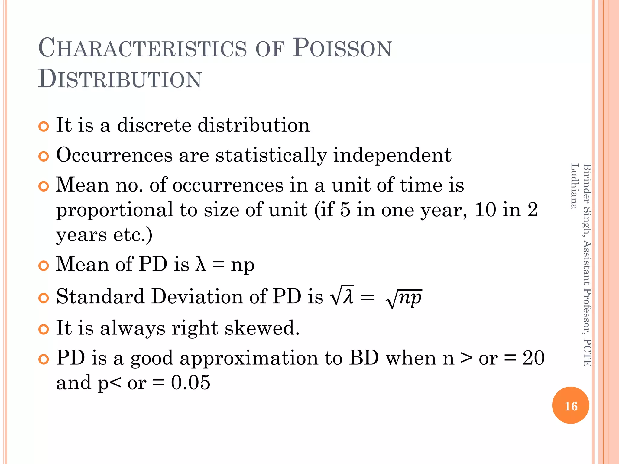 CHARACTERISTICS OF POISSON
DISTRIBUTION
 It is a discrete distribution
 Occurrences are statistically independent
 Mean no. of occurrences in a unit of time is
proportional to size of unit (if 5 in one year, 10 in 2
years etc.)
 Mean of PD is λ = np
 Standard Deviation of PD is 𝜆 = 𝑛𝑝
 It is always right skewed.
 PD is a good approximation to BD when n > or = 20
and p< or = 0.05
16
BirinderSingh,AssistantProfessor,PCTE
Ludhiana
 
