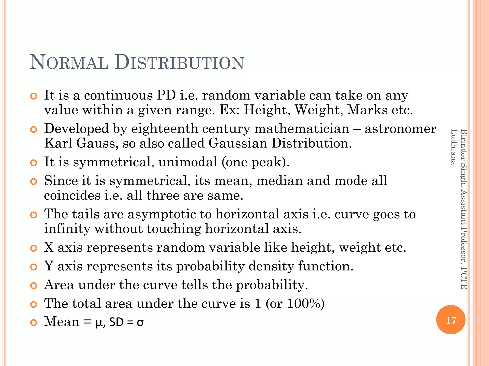 NORMAL DISTRIBUTION
 It is a continuous PD i.e. random variable can take on any
value within a given range. Ex: Height, Weight, Marks etc.
 Developed by eighteenth century mathematician – astronomer
Karl Gauss, so also called Gaussian Distribution.
 It is symmetrical, unimodal (one peak).
 Since it is symmetrical, its mean, median and mode all
coincides i.e. all three are same.
 The tails are asymptotic to horizontal axis i.e. curve goes to
infinity without touching horizontal axis.
 X axis represents random variable like height, weight etc.
 Y axis represents its probability density function.
 Area under the curve tells the probability.
 The total area under the curve is 1 (or 100%)
 Mean = µ, SD = σ 17
BirinderSingh,AssistantProfessor,PCTE
Ludhiana
 