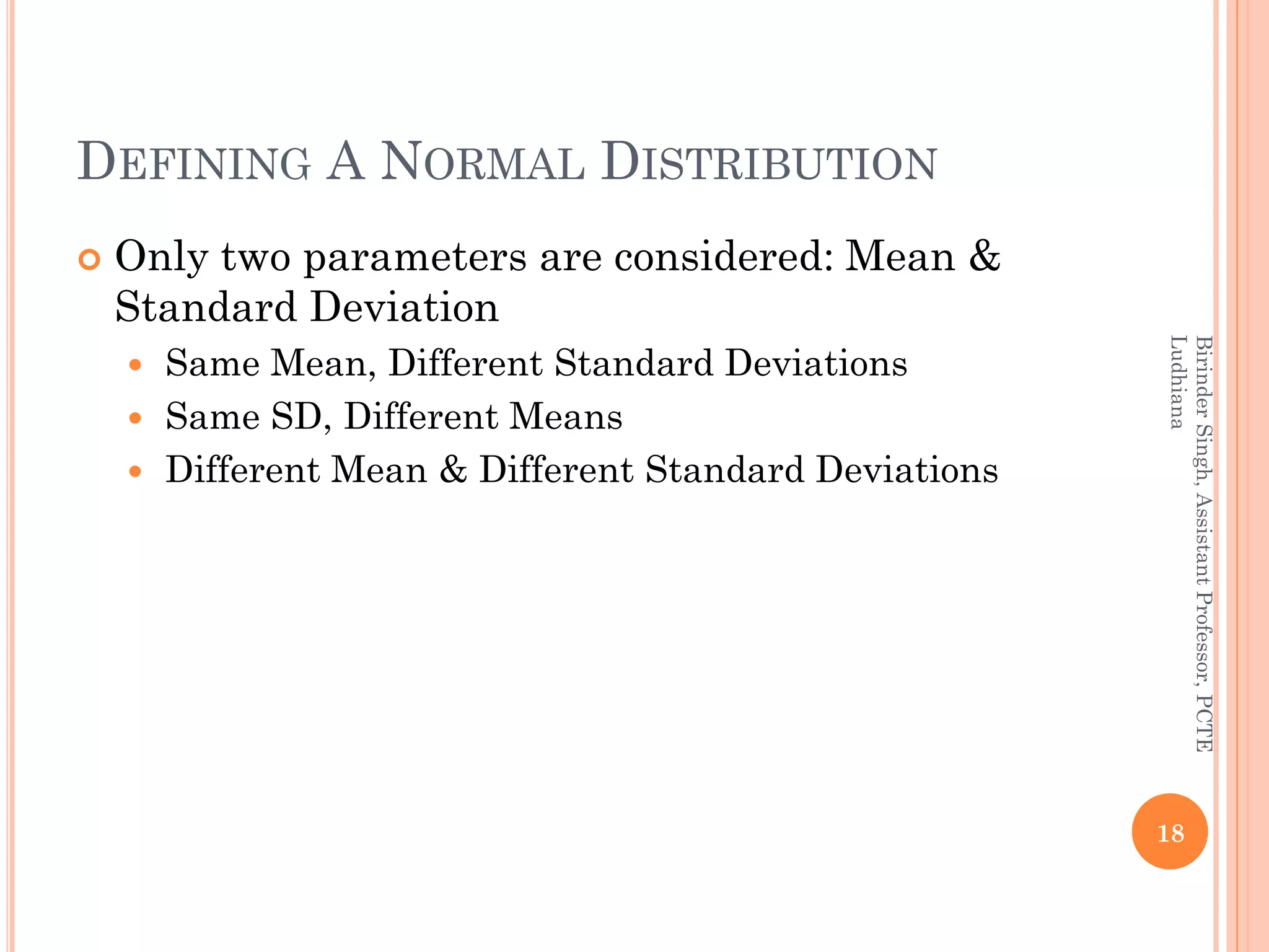 DEFINING A NORMAL DISTRIBUTION
 Only two parameters are considered: Mean &
Standard Deviation
 Same Mean, Different Standard Deviations
 Same SD, Different Means
 Different Mean & Different Standard Deviations
18
BirinderSingh,AssistantProfessor,PCTE
Ludhiana
 