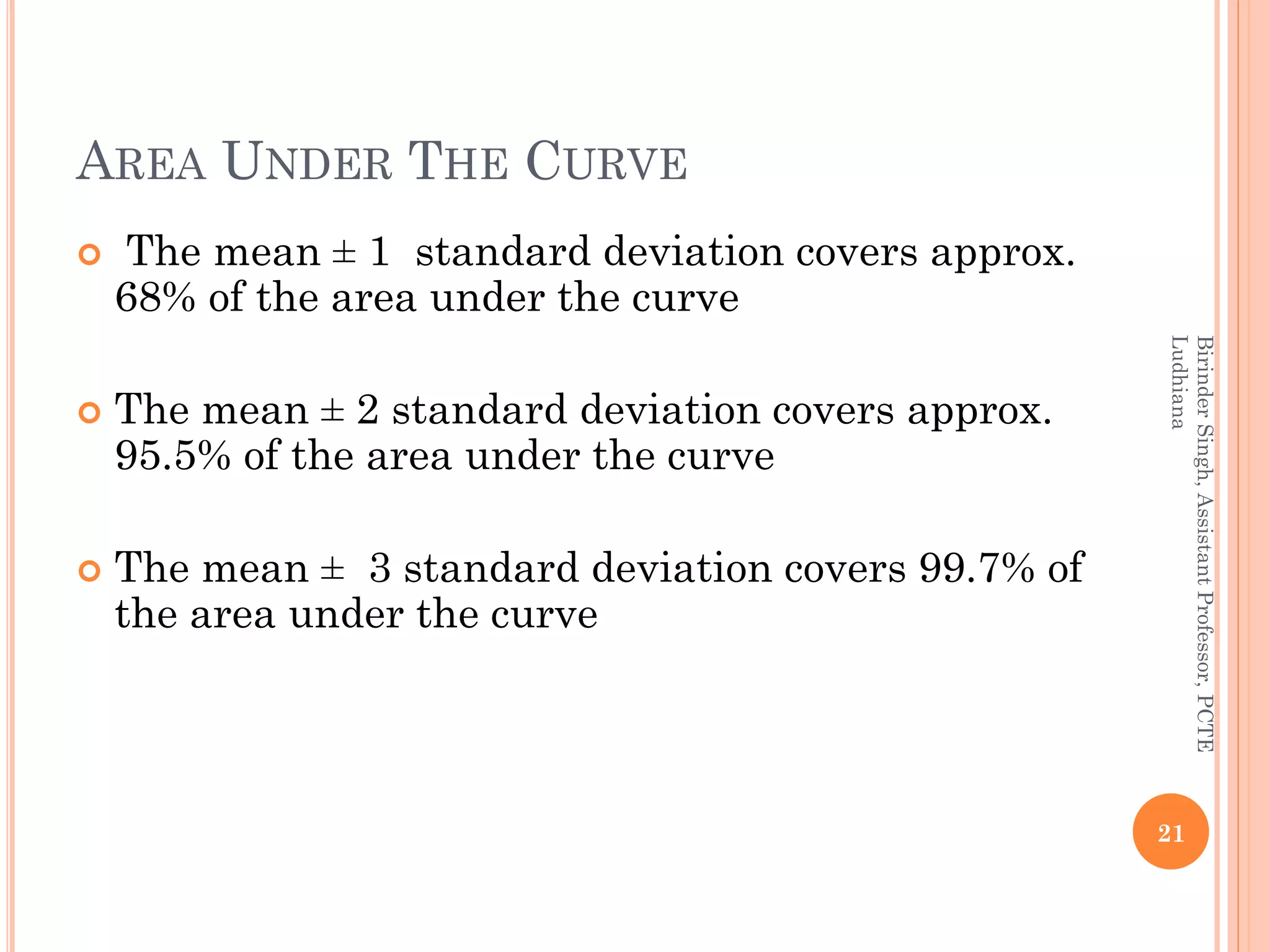 AREA UNDER THE CURVE
 The mean ± 1 standard deviation covers approx.
68% of the area under the curve
 The mean ± 2 standard deviation covers approx.
95.5% of the area under the curve
 The mean ± 3 standard deviation covers 99.7% of
the area under the curve
21
BirinderSingh,AssistantProfessor,PCTE
Ludhiana
 