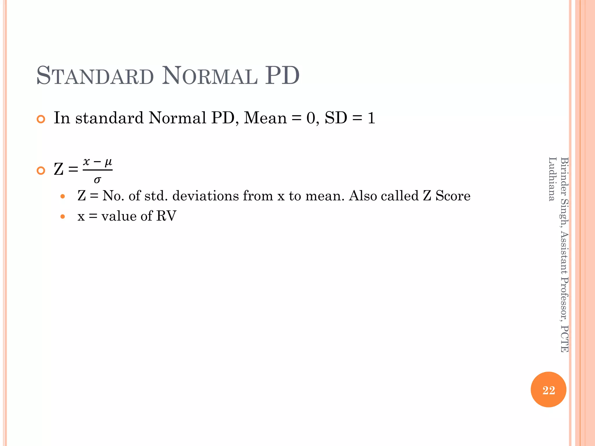 STANDARD NORMAL PD
 In standard Normal PD, Mean = 0, SD = 1
 Z =
𝑥 − 𝜇
𝜎
 Z = No. of std. deviations from x to mean. Also called Z Score
 x = value of RV
22
BirinderSingh,AssistantProfessor,PCTE
Ludhiana
 
