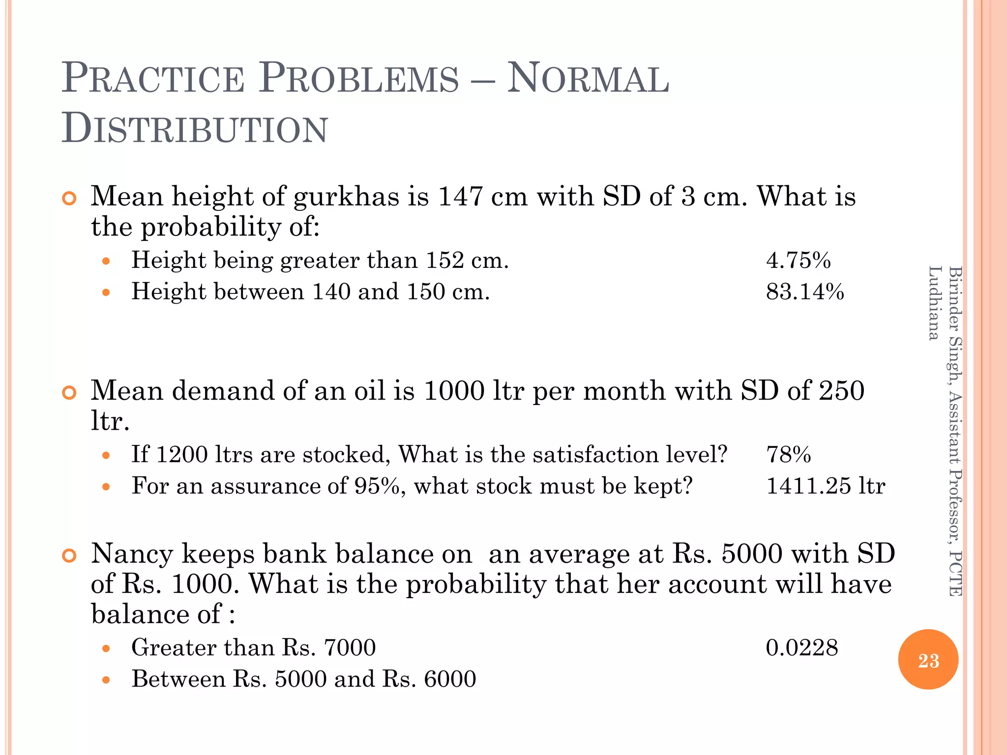 PRACTICE PROBLEMS – NORMAL
DISTRIBUTION
 Mean height of gurkhas is 147 cm with SD of 3 cm. What is
the probability of:
 Height being greater than 152 cm. 4.75%
 Height between 140 and 150 cm. 83.14%
 Mean demand of an oil is 1000 ltr per month with SD of 250
ltr.
 If 1200 ltrs are stocked, What is the satisfaction level? 78%
 For an assurance of 95%, what stock must be kept? 1411.25 ltr
 Nancy keeps bank balance on an average at Rs. 5000 with SD
of Rs. 1000. What is the probability that her account will have
balance of :
 Greater than Rs. 7000 0.0228
 Between Rs. 5000 and Rs. 6000
23
BirinderSingh,AssistantProfessor,PCTE
Ludhiana
 