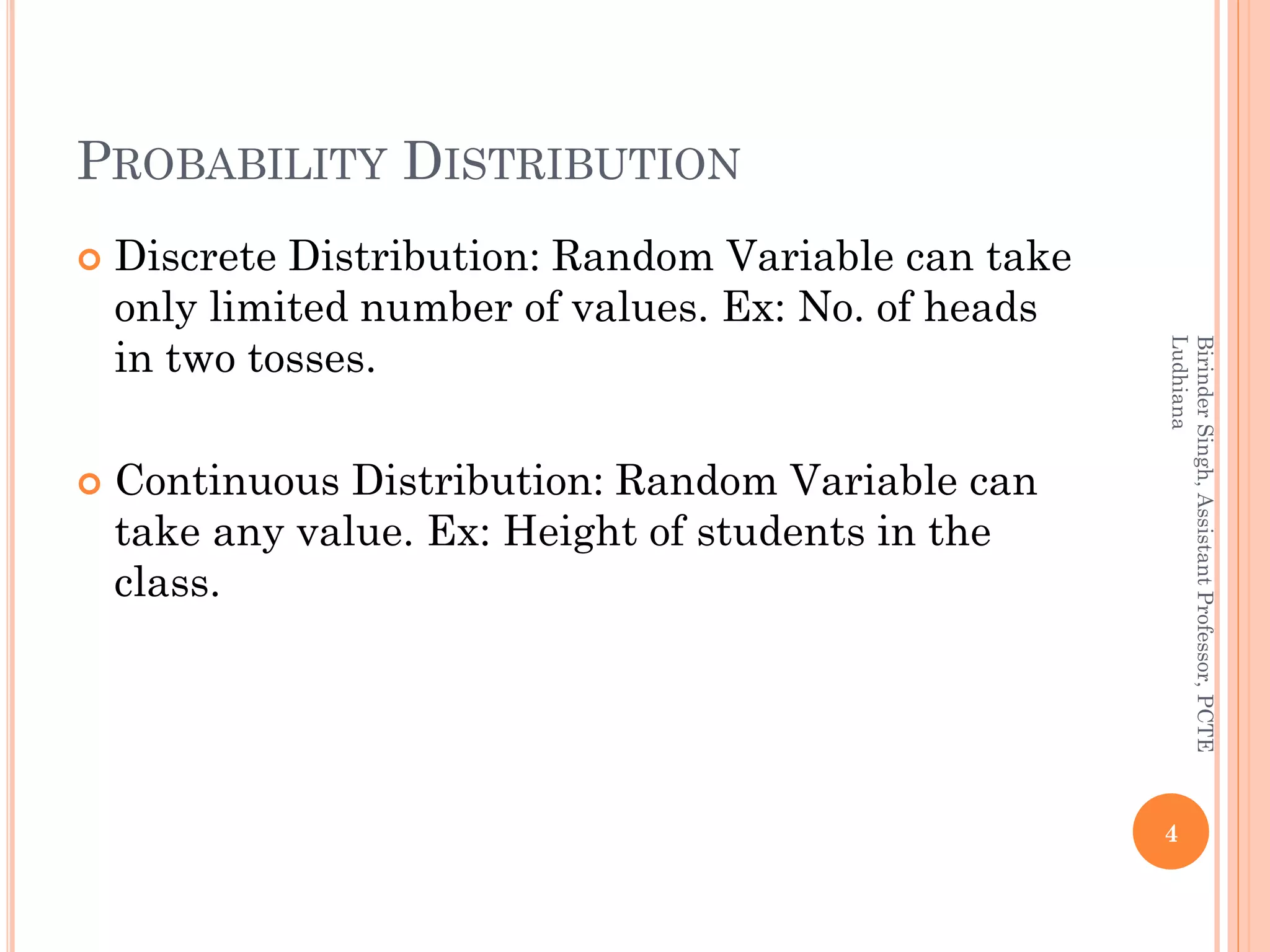 PROBABILITY DISTRIBUTION
 Discrete Distribution: Random Variable can take
only limited number of values. Ex: No. of heads
in two tosses.
 Continuous Distribution: Random Variable can
take any value. Ex: Height of students in the
class.
4
BirinderSingh,AssistantProfessor,PCTE
Ludhiana
 