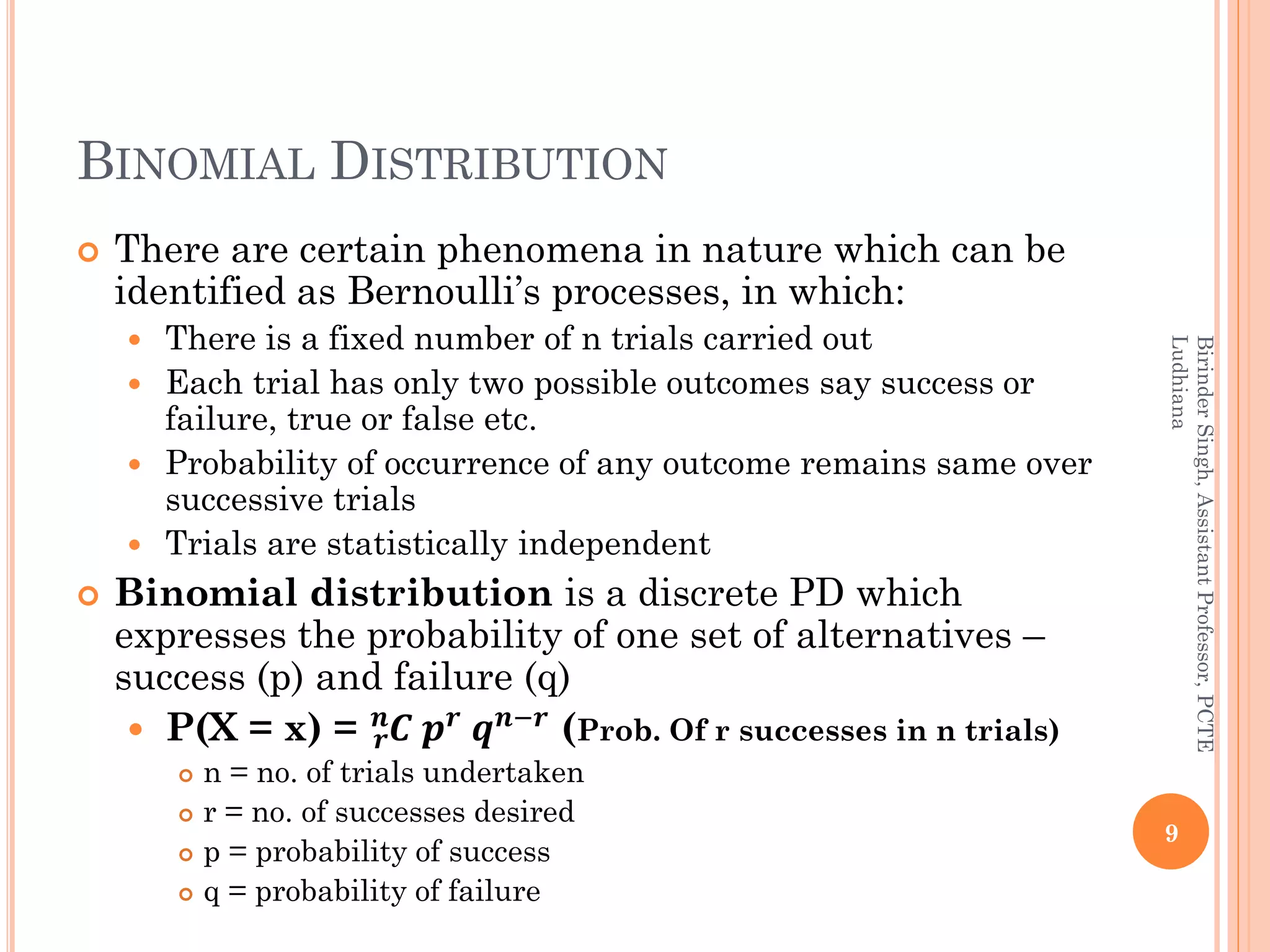 BINOMIAL DISTRIBUTION
 There are certain phenomena in nature which can be
identified as Bernoulli’s processes, in which:
 There is a fixed number of n trials carried out
 Each trial has only two possible outcomes say success or
failure, true or false etc.
 Probability of occurrence of any outcome remains same over
successive trials
 Trials are statistically independent
 Binomial distribution is a discrete PD which
expresses the probability of one set of alternatives –
success (p) and failure (q)
 P(X = x) = 𝑪𝒓
𝒏
𝒑 𝒓
𝒒 𝒏−𝒓
(Prob. Of r successes in n trials)
 n = no. of trials undertaken
 r = no. of successes desired
 p = probability of success
 q = probability of failure
9
BirinderSingh,AssistantProfessor,PCTE
Ludhiana
 