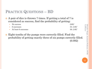 PRACTICE QUESTIONS – BD
 A pair of dice is thrown 7 times. If getting a total of 7 is
considered as success, find the probability of getting:
 No success (5/6)7
 6 successes 35. (1/6)7
 At least 6 successes 36. (1/6)7
 Eight-tenths of the pumps were correctly filled. Find the
probability of getting exactly three of six pumps correctly filled.
(0.082)
11
BirinderSingh,AssistantProfessor,PCTE
Ludhiana
 