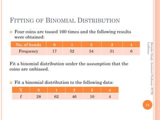 FITTING OF BINOMIAL DISTRIBUTION
 Four coins are tossed 160 times and the following results
were obtained:
Fit a binomial distribution under the assumption that the
coins are unbiased.
 Fit a binomial distribution to the following data:
13
BirinderSingh,AssistantProfessor,PCTE
Ludhiana
No. of heads 0 1 2 3 4
Frequency 17 52 54 31 6
X 0 1 2 3 4
f 28 62 46 10 4
 