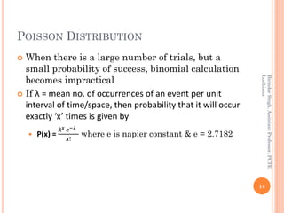 POISSON DISTRIBUTION
 When there is a large number of trials, but a
small probability of success, binomial calculation
becomes impractical
 If λ = mean no. of occurrences of an event per unit
interval of time/space, then probability that it will occur
exactly ‘x’ times is given by
 P(x) =
𝝀 𝒙 𝒆−𝝀
𝒙!
where e is napier constant & e = 2.7182
14
BirinderSingh,AssistantProfessor,PCTE
Ludhiana
 