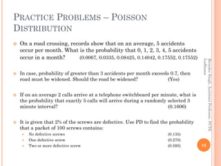 PRACTICE PROBLEMS – POISSON
DISTRIBUTION
 On a road crossing, records show that on an average, 5 accidents
occur per month. What is the probability that 0, 1, 2, 3, 4, 5 accidents
occur in a month? (0.0067, 0.0335, 0.08425, 0.14042, 0.17552, 0.17552)
 In case, probability of greater than 3 accidents per month exceeds 0.7, then
road must be widened. Should the road be widened? (Yes)
 If on an average 2 calls arrive at a telephone switchboard per minute, what is
the probability that exactly 5 calls will arrive during a randomly selected 3
minute interval? (0.1606)
 It is given that 2% of the screws are defective. Use PD to find the probability
that a packet of 100 screws contains:
 No defective screws (0.135)
 One defective screw (0.270)
 Two or more defective screw (0.595) 15
BirinderSingh,AssistantProfessor,PCTE
Ludhiana
 