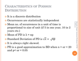 CHARACTERISTICS OF POISSON
DISTRIBUTION
 It is a discrete distribution
 Occurrences are statistically independent
 Mean no. of occurrences in a unit of time is
proportional to size of unit (if 5 in one year, 10 in 2
years etc.)
 Mean of PD is λ = np
 Standard Deviation of PD is 𝜆 = 𝑛𝑝
 It is always right skewed.
 PD is a good approximation to BD when n > or = 20
and p< or = 0.05
16
BirinderSingh,AssistantProfessor,PCTE
Ludhiana
 