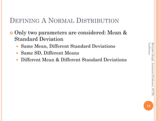 DEFINING A NORMAL DISTRIBUTION
 Only two parameters are considered: Mean &
Standard Deviation
 Same Mean, Different Standard Deviations
 Same SD, Different Means
 Different Mean & Different Standard Deviations
18
BirinderSingh,AssistantProfessor,PCTE
Ludhiana
 