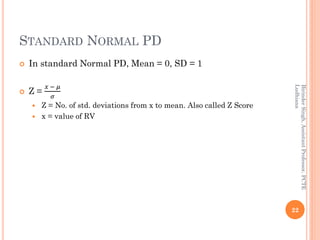 STANDARD NORMAL PD
 In standard Normal PD, Mean = 0, SD = 1
 Z =
𝑥 − 𝜇
𝜎
 Z = No. of std. deviations from x to mean. Also called Z Score
 x = value of RV
22
BirinderSingh,AssistantProfessor,PCTE
Ludhiana
 