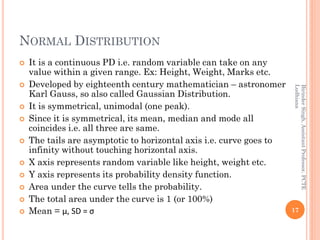 NORMAL DISTRIBUTION
 It is a continuous PD i.e. random variable can take on any
value within a given range. Ex: Height, Weight, Marks etc.
 Developed by eighteenth century mathematician – astronomer
Karl Gauss, so also called Gaussian Distribution.
 It is symmetrical, unimodal (one peak).
 Since it is symmetrical, its mean, median and mode all
coincides i.e. all three are same.
 The tails are asymptotic to horizontal axis i.e. curve goes to
infinity without touching horizontal axis.
 X axis represents random variable like height, weight etc.
 Y axis represents its probability density function.
 Area under the curve tells the probability.
 The total area under the curve is 1 (or 100%)
 Mean = µ, SD = σ 17
BirinderSingh,AssistantProfessor,PCTE
Ludhiana
 