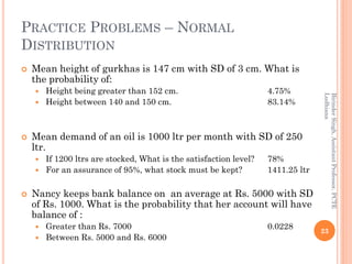 PRACTICE PROBLEMS – NORMAL
DISTRIBUTION
 Mean height of gurkhas is 147 cm with SD of 3 cm. What is
the probability of:
 Height being greater than 152 cm. 4.75%
 Height between 140 and 150 cm. 83.14%
 Mean demand of an oil is 1000 ltr per month with SD of 250
ltr.
 If 1200 ltrs are stocked, What is the satisfaction level? 78%
 For an assurance of 95%, what stock must be kept? 1411.25 ltr
 Nancy keeps bank balance on an average at Rs. 5000 with SD
of Rs. 1000. What is the probability that her account will have
balance of :
 Greater than Rs. 7000 0.0228
 Between Rs. 5000 and Rs. 6000
23
BirinderSingh,AssistantProfessor,PCTE
Ludhiana
 