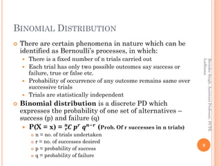 BINOMIAL DISTRIBUTION
 There are certain phenomena in nature which can be
identified as Bernoulli’s processes, in which:
 There is a fixed number of n trials carried out
 Each trial has only two possible outcomes say success or
failure, true or false etc.
 Probability of occurrence of any outcome remains same over
successive trials
 Trials are statistically independent
 Binomial distribution is a discrete PD which
expresses the probability of one set of alternatives –
success (p) and failure (q)
 P(X = x) = 𝑪𝒓
𝒏
𝒑 𝒓
𝒒 𝒏−𝒓
(Prob. Of r successes in n trials)
 n = no. of trials undertaken
 r = no. of successes desired
 p = probability of success
 q = probability of failure
9
BirinderSingh,AssistantProfessor,PCTE
Ludhiana
 