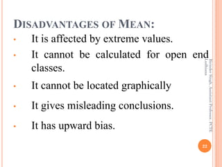 DISADVANTAGES OF MEAN:
• It is affected by extreme values.
• It cannot be calculated for open end
classes.
• It cannot be ...
