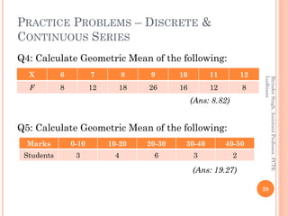 PRACTICE PROBLEMS – DISCRETE &
CONTINUOUS SERIES
Q4: Calculate Geometric Mean of the following:
(Ans: 8.82)
Q5: Calculate ...