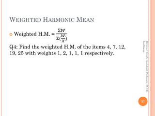 WEIGHTED HARMONIC MEAN
 Weighted H.M. =
Σ𝑊
Σ(
𝑊
𝑋
)
Q4: Find the weighted H.M. of the items 4, 7, 12,
19, 25 with weights...