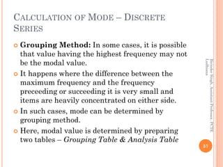 CALCULATION OF MODE – DISCRETE
SERIES
 Grouping Method: In some cases, it is possible
that value having the highest frequ...