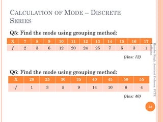 CALCULATION OF MODE – DISCRETE
SERIES
Q5: Find the mode using grouping method:
(Ans: 12)
Q6: Find the mode using grouping ...