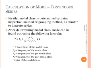 CALCULATION OF MODE – CONTINUOUS
SERIES
 Firstly, modal class is determined by using
inspection method or grouping method...