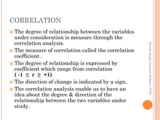 CORRELATION
 The degree of relationship between the variables
under consideration is measure through the
correlation anal...