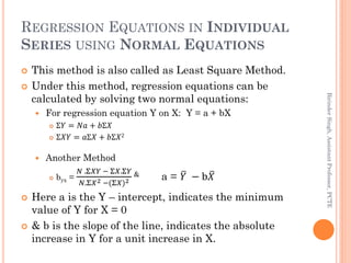 REGRESSION EQUATIONS IN INDIVIDUAL
SERIES USING NORMAL EQUATIONS
 This method is also called as Least Square Method.
 Un...