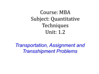 Transportation, Assignment and
Transshipment Problems
Course: MBA
Subject: Quantitative
Techniques
Unit: 1.2
 