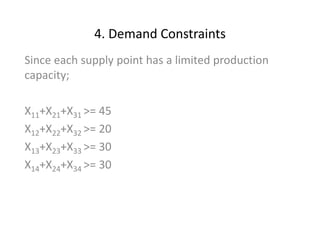 4. Demand Constraints
Since each supply point has a limited production
capacity;
X11+X21+X31 >= 45
X12+X22+X32 >= 20
X13+X23+X33 >= 30
X14+X24+X34 >= 30
 
