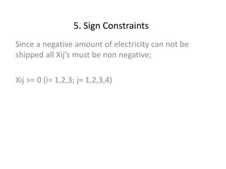 5. Sign Constraints
Since a negative amount of electricity can not be
shipped all Xij’s must be non negative;
Xij >= 0 (i= 1,2,3; j= 1,2,3,4)
 