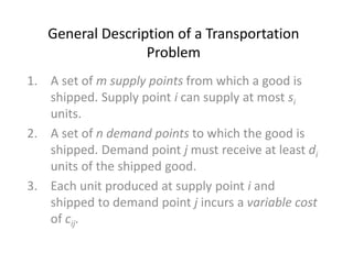 General Description of a Transportation
Problem
1. A set of m supply points from which a good is
shipped. Supply point i can supply at most si
units.
2. A set of n demand points to which the good is
shipped. Demand point j must receive at least di
units of the shipped good.
3. Each unit produced at supply point i and
shipped to demand point j incurs a variable cost
of cij.
 