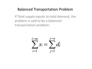 Balanced Transportation Problem
If Total supply equals to total demand, the
problem is said to be a balanced
transportation problem:






nj
j
j
mi
i
i ds
11
 