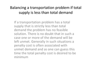 Balancing a transportation problem if total
supply is less than total demand
If a transportation problem has a total
supply that is strictly less than total
demand the problem has no feasible
solution. There is no doubt that in such a
case one or more of the demand will be
left unmet. Generally in such situations a
penalty cost is often associated with
unmet demand and as one can guess this
time the total penalty cost is desired to be
minimum
 