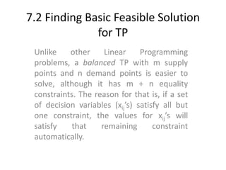 7.2 Finding Basic Feasible Solution
for TP
Unlike other Linear Programming
problems, a balanced TP with m supply
points and n demand points is easier to
solve, although it has m + n equality
constraints. The reason for that is, if a set
of decision variables (xij’s) satisfy all but
one constraint, the values for xij’s will
satisfy that remaining constraint
automatically.
 