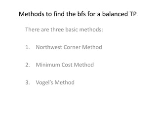 Methods to find the bfs for a balanced TP
There are three basic methods:
1. Northwest Corner Method
2. Minimum Cost Method
3. Vogel’s Method
 