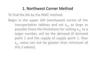 1. Northwest Corner Method
To find the bfs by the NWC method:
Begin in the upper left (northwest) corner of the
transportation tableau and set x11 as large as
possible (here the limitations for setting x11 to a
larger number, will be the demand of demand
point 1 and the supply of supply point 1. Your
x11 value can not be greater than minimum of
this 2 values).
 