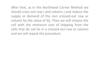 After that, as in the Northwest Corner Method we
should cross out row i and column j and reduce the
supply or demand of the non crossed-out row or
column by the value of Xij. Then we will choose the
cell with the minimum cost of shipping from the
cells that do not lie in a crossed-out row or column
and we will repeat the procedure.
 