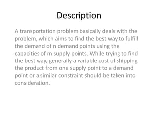 Description
A transportation problem basically deals with the
problem, which aims to find the best way to fulfill
the demand of n demand points using the
capacities of m supply points. While trying to find
the best way, generally a variable cost of shipping
the product from one supply point to a demand
point or a similar constraint should be taken into
consideration.
 