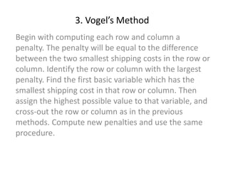 3. Vogel’s Method
Begin with computing each row and column a
penalty. The penalty will be equal to the difference
between the two smallest shipping costs in the row or
column. Identify the row or column with the largest
penalty. Find the first basic variable which has the
smallest shipping cost in that row or column. Then
assign the highest possible value to that variable, and
cross-out the row or column as in the previous
methods. Compute new penalties and use the same
procedure.
 